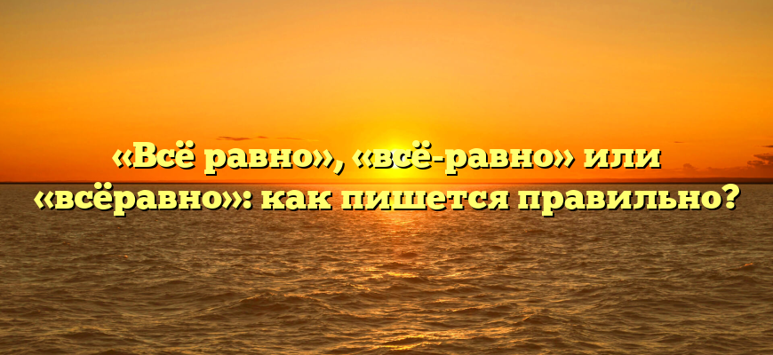 «Всё равно», «всё-равно» или «всёравно»: как пишется правильно?