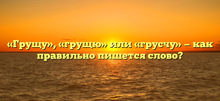 «Грущу», «грущю» или «грусчу» — как правильно пишется слово?