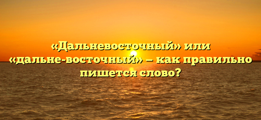 «Дальневосточный» или «дальне-восточный» — как правильно пишется слово?