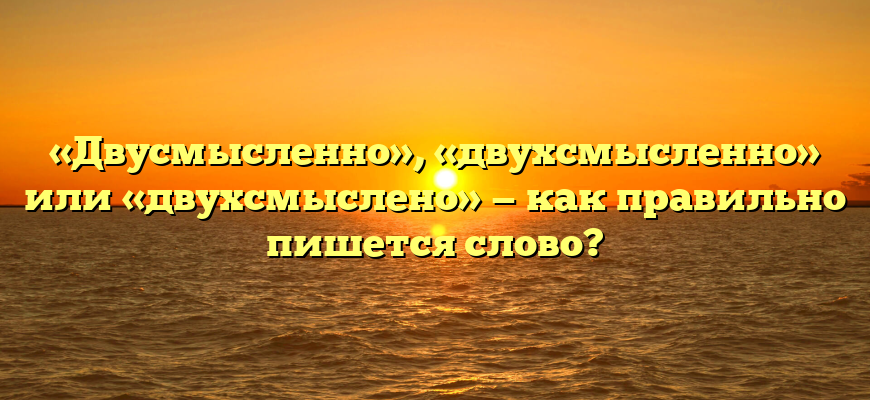 «Двусмысленно», «двухсмысленно» или «двухсмыслено» — как правильно пишется слово?
