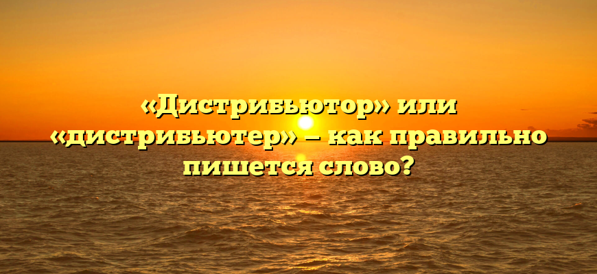 «Дистрибьютор» или «дистрибьютер» — как правильно пишется слово?