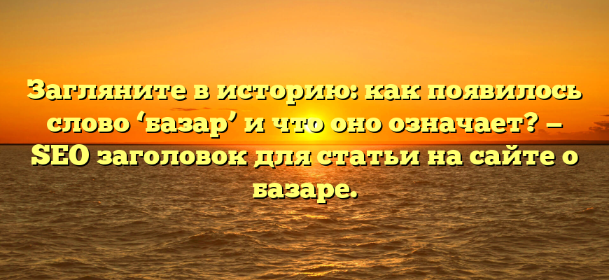Загляните в историю: как появилось слово ‘базар’ и что оно означает? — SEO заголовок для статьи на сайте о базаре.