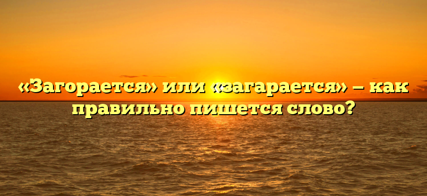 «Загорается» или «загарается» — как правильно пишется слово?