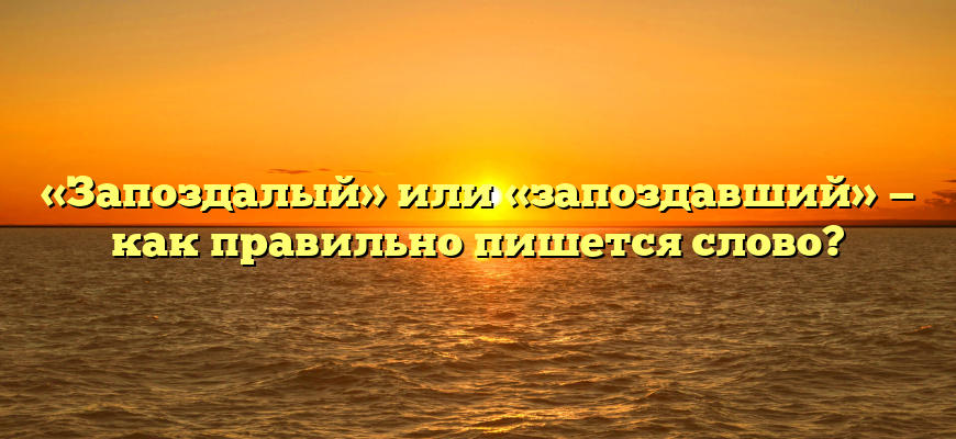 «Запоздалый» или «запоздавший» — как правильно пишется слово?