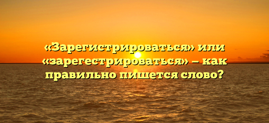 «Зарегистрироваться» или «зарегестрироваться» — как правильно пишется слово?