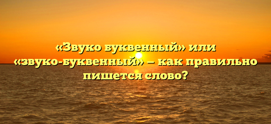 «Звуко буквенный» или «звуко-буквенный» — как правильно пишется слово?