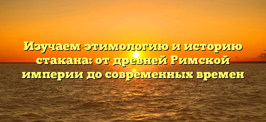 Изучаем этимологию и историю стакана: от древней Римской империи до современных времен