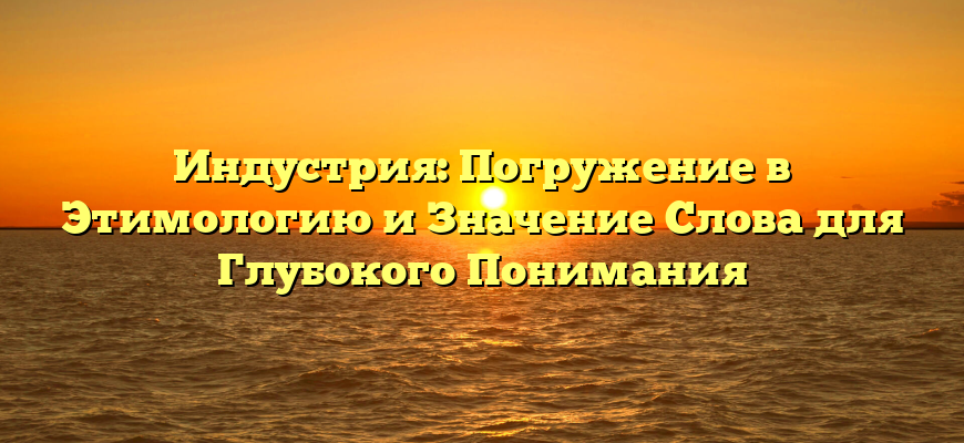 Индустрия: Погружение в Этимологию и Значение Слова для Глубокого Понимания
