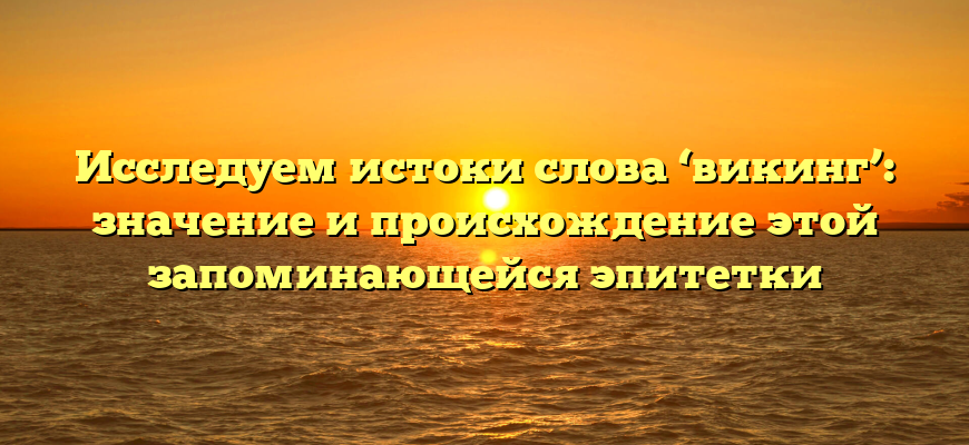 Исследуем истоки слова ‘викинг’: значение и происхождение этой запоминающейся эпитетки