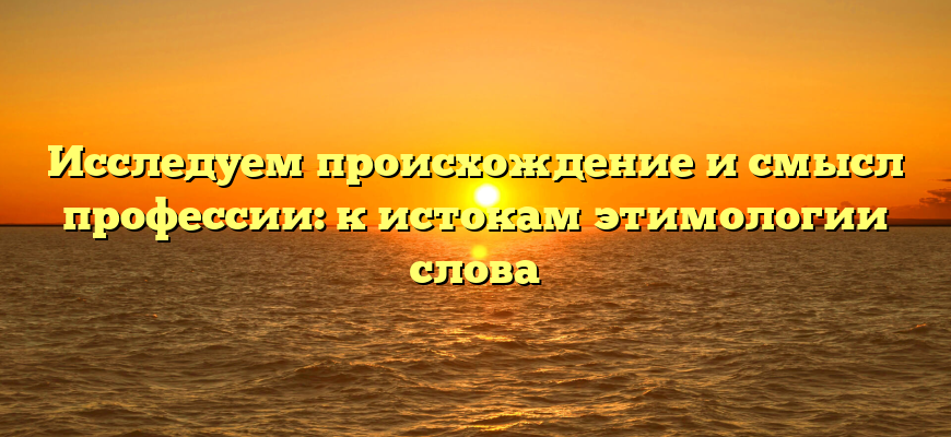 Исследуем происхождение и смысл профессии: к истокам этимологии слова