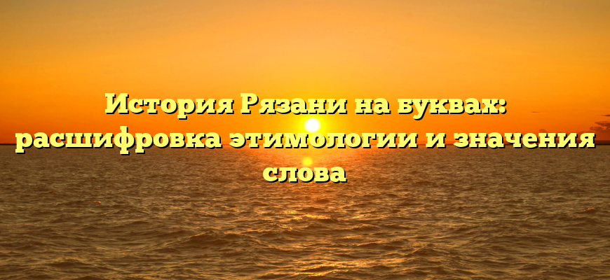 История Рязани на буквах: расшифровка этимологии и значения слова