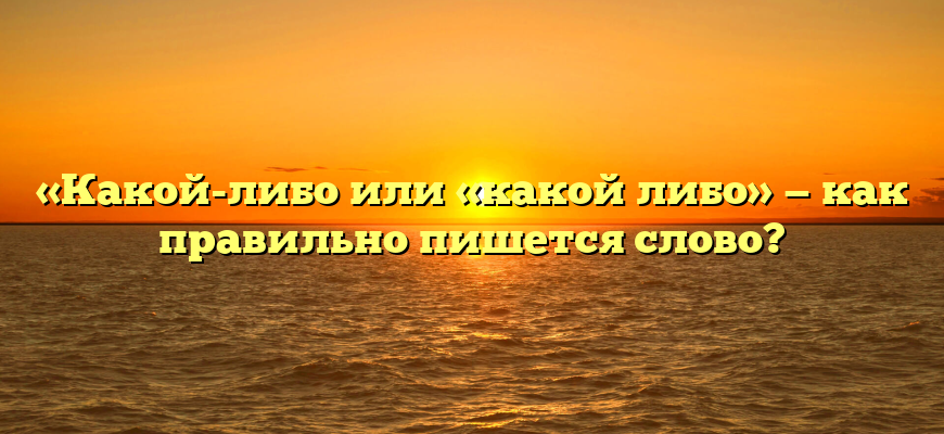 «Какой-либо или «какой либо» — как правильно пишется слово?