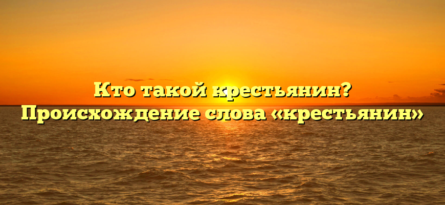 Кто такой крестьянин? Происхождение слова «крестьянин»