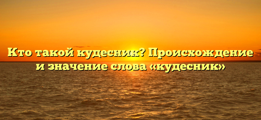 Кто такой кудесник? Происхождение и значение слова «кудесник»