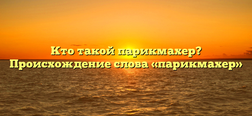 Кто такой парикмахер? Происхождение слова «парикмахер»