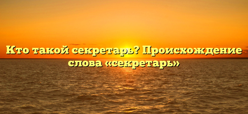 Кто такой секретарь? Происхождение слова «секретарь»