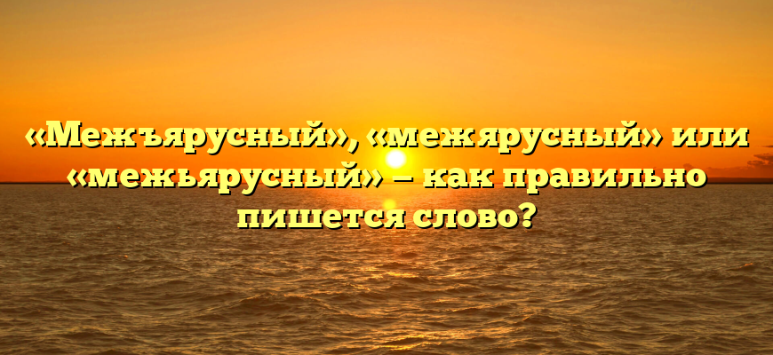 «Межъярусный», «межярусный» или «межьярусный» — как правильно пишется слово?