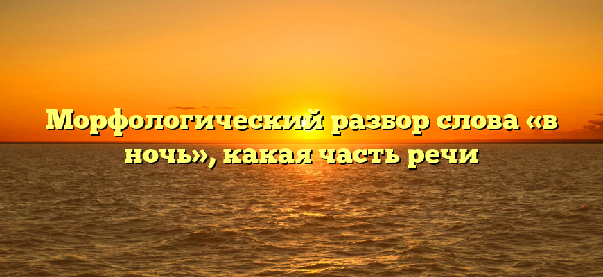 Морфологический разбор слова «в ночь», какая часть речи