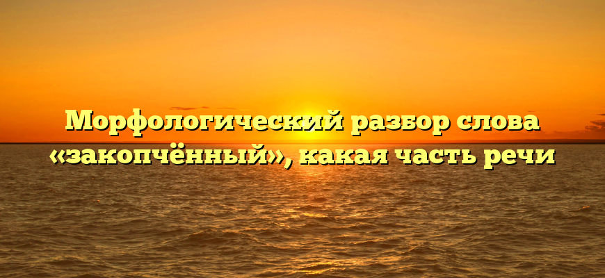 Морфологический разбор слова «закопчённый», какая часть речи