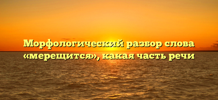 Морфологический разбор слова «мерещится», какая часть речи