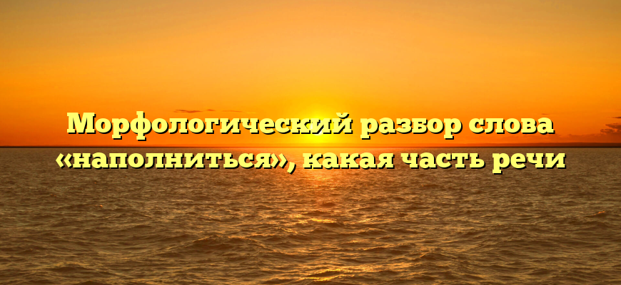 Морфологический разбор слова «наполниться», какая часть речи