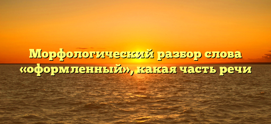 Морфологический разбор слова «оформленный», какая часть речи