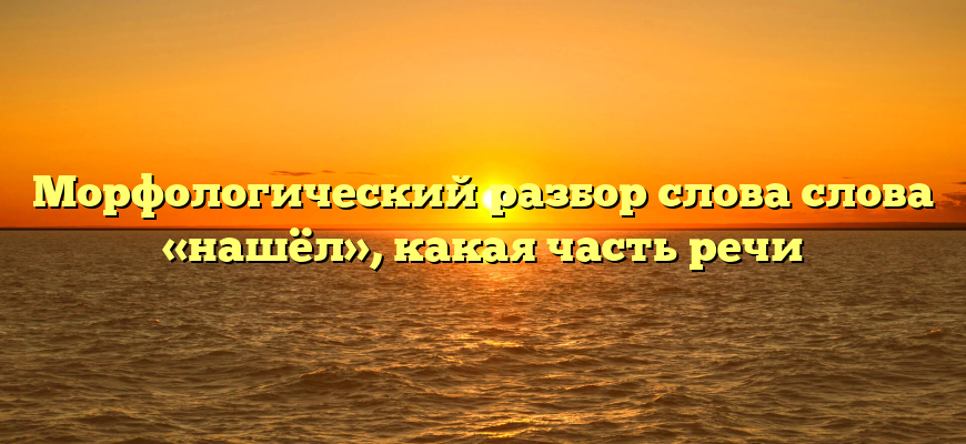Морфологический разбор слова слова «нашёл», какая часть речи