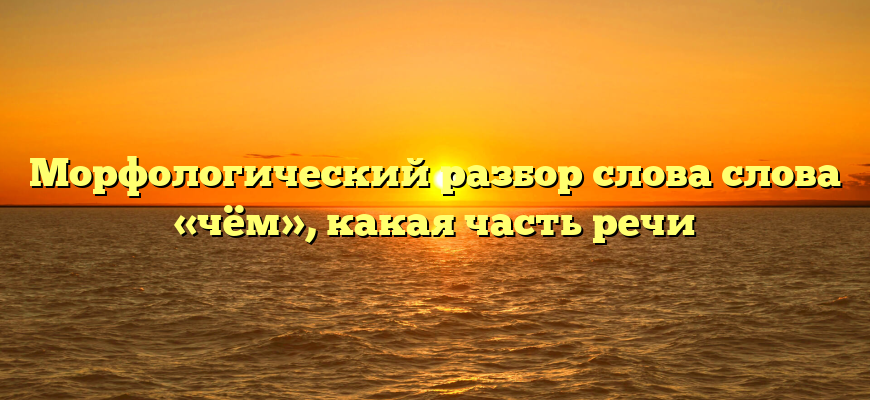 Морфологический разбор слова слова «чём», какая часть речи