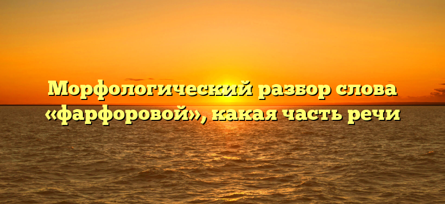 Морфологический разбор слова «фарфоровой», какая часть речи