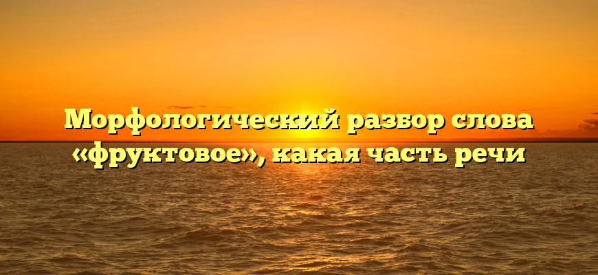 Морфологический разбор слова «фруктовое», какая часть речи