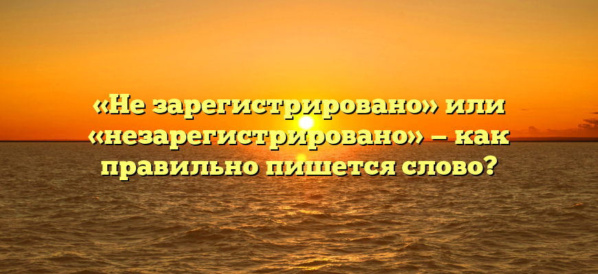«Не зарегистрировано» или «незарегистрировано» — как правильно пишется слово?