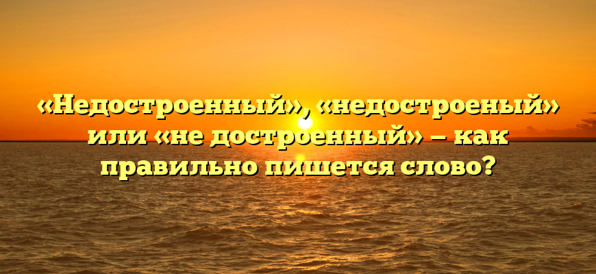«Недостроенный», «недостроеный» или «не достроенный» — как правильно пишется слово?