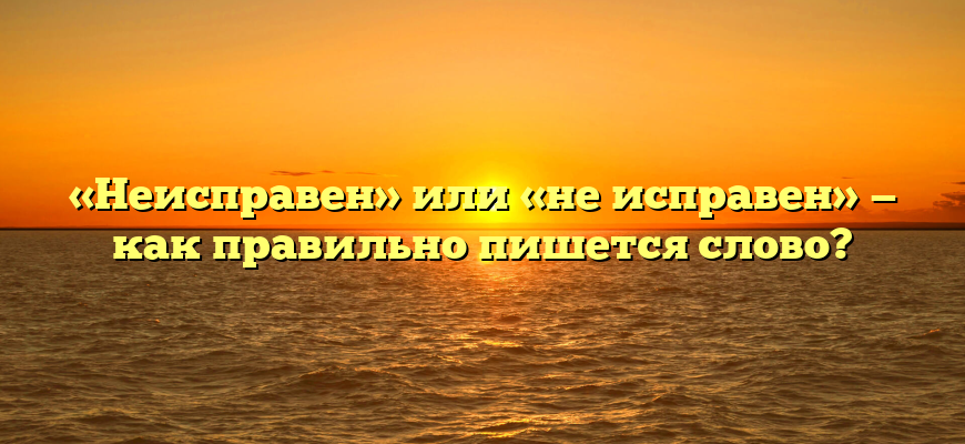 «Неисправен» или «не исправен» — как правильно пишется слово?