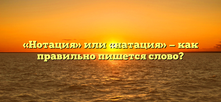 «Нотация» или «натация» — как правильно пишется слово?