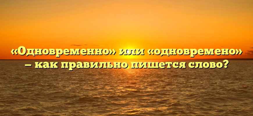 «Одновременно» или «одновремено» — как правильно пишется слово?