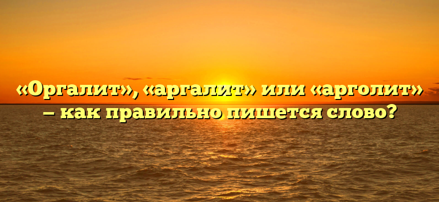 «Оргалит», «аргалит» или «арголит» — как правильно пишется слово?