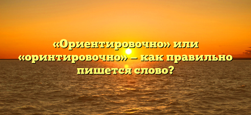 «Ориентировочно» или «оринтировочно» — как правильно пишется слово?