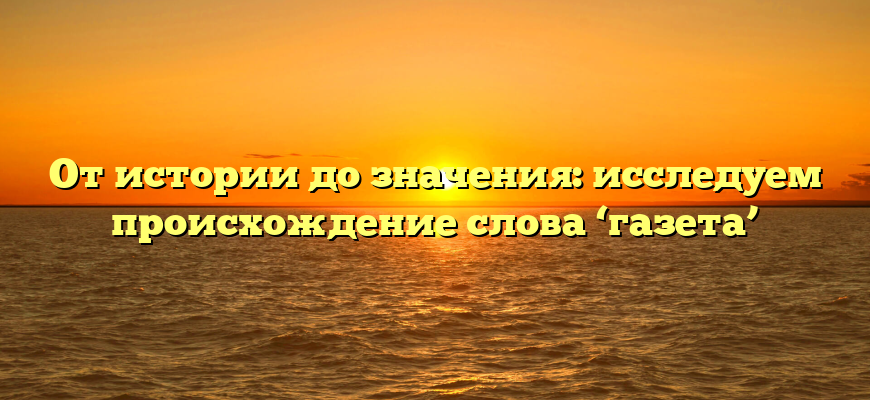 От истории до значения: исследуем происхождение слова ‘газета’