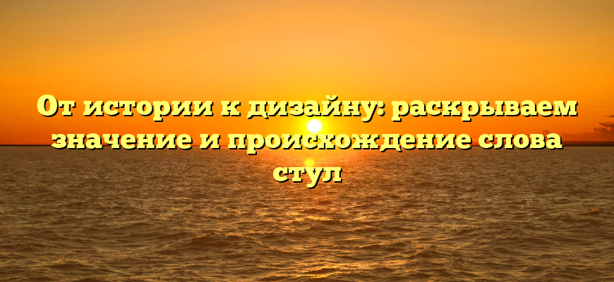 От истории к дизайну: раскрываем значение и происхождение слова стул