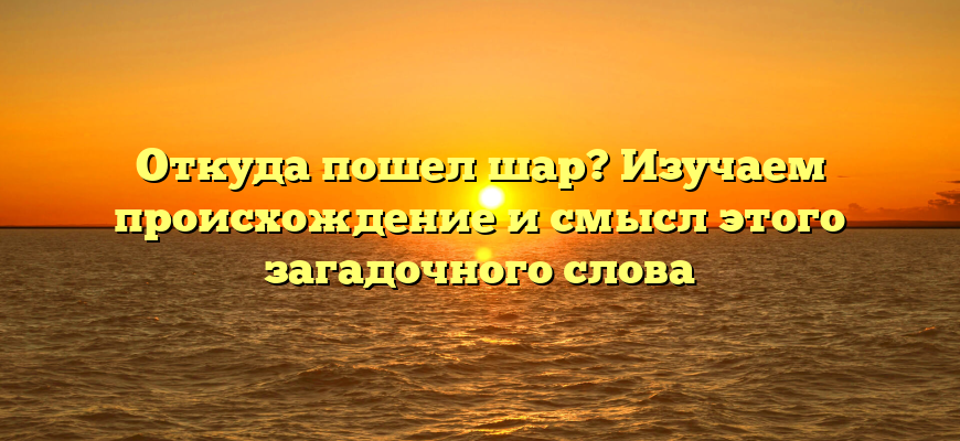Откуда пошел шар? Изучаем происхождение и смысл этого загадочного слова
