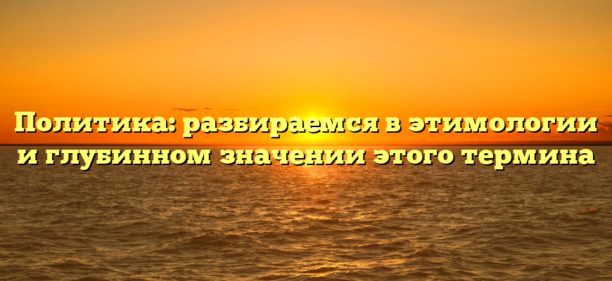 Политика: разбираемся в этимологии и глубинном значении этого термина