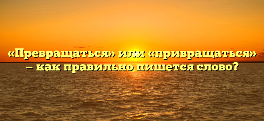 «Превращаться» или «привращаться» — как правильно пишется слово?
