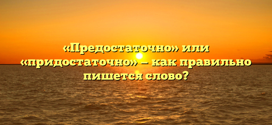 «Предостаточно» или «придостаточно» — как правильно пишется слово?