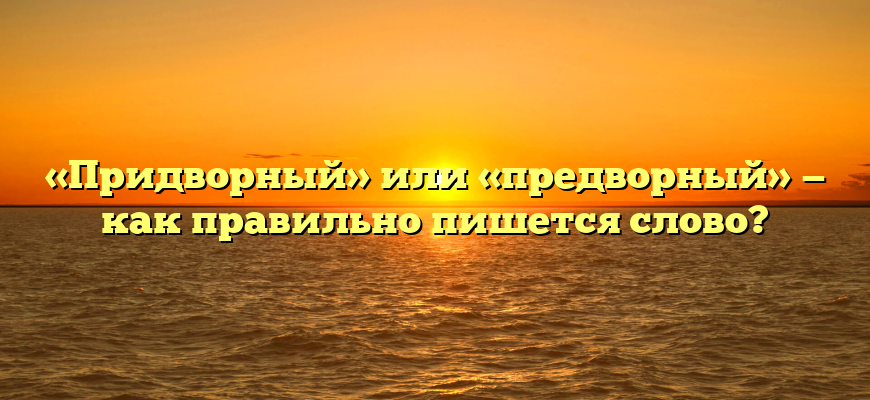 «Придворный» или «предворный» — как правильно пишется слово?