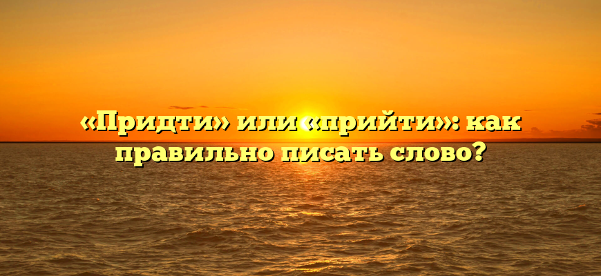 «Придти» или «прийти»: как правильно писать слово?