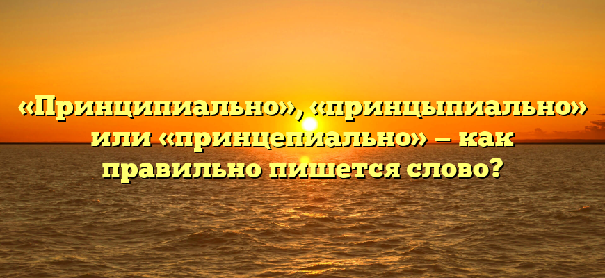 «Принципиально», «принцыпиально» или «принцепиально» — как правильно пишется слово?
