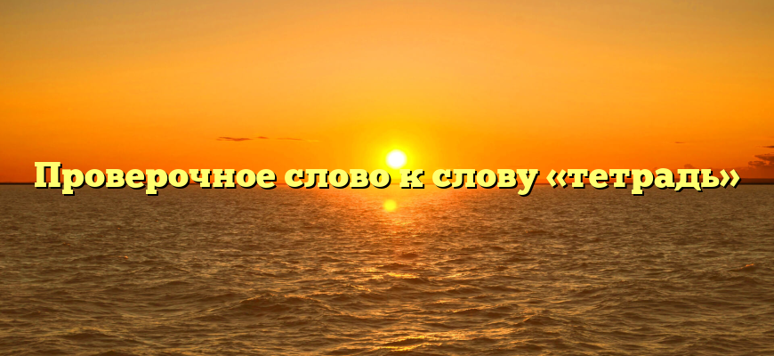 Проверочное слово к слову «тетрадь»