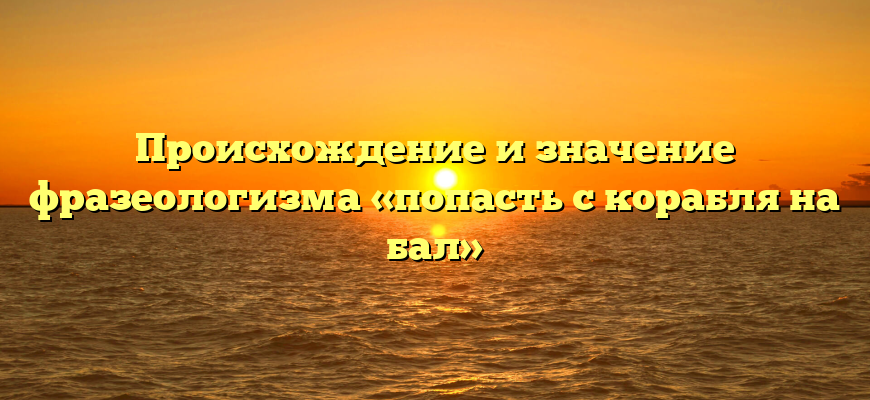 Происхождение и значение фразеологизма «попасть с корабля на бал»