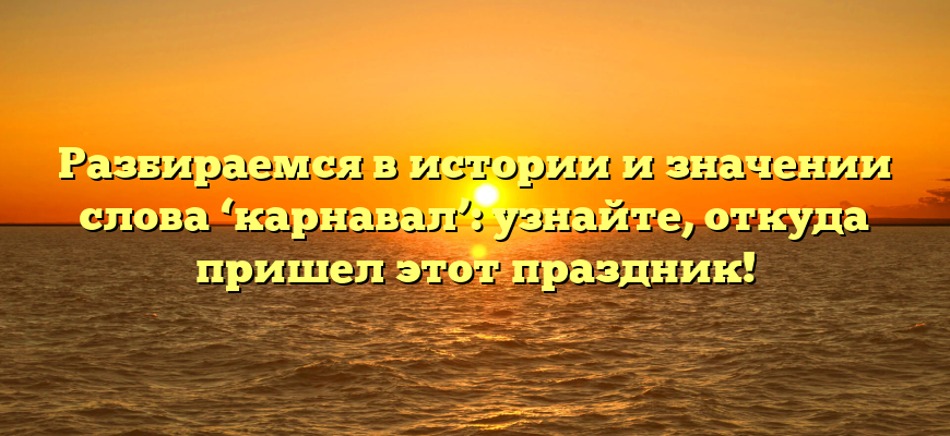 Разбираемся в истории и значении слова ‘карнавал’: узнайте, откуда пришел этот праздник!