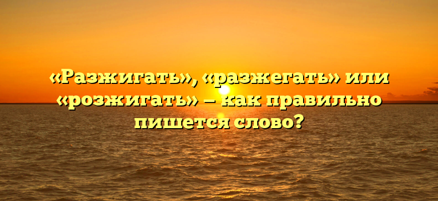 «Разжигать», «разжегать» или «розжигать» — как правильно пишется слово?